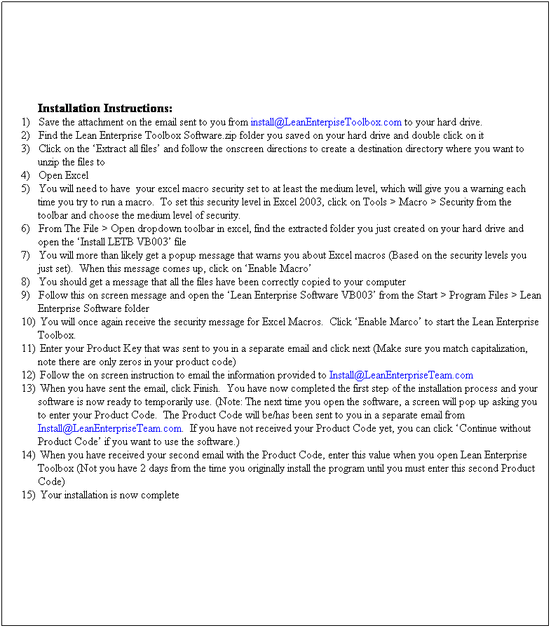 Text Box: Installation Instructions:
1)&nbsp;&nbsp;&nbsp;&nbsp;&nbsp; Save the attachment on the email sent to you from install@LeanEnterpiseToolbox.com to your hard drive.
2)&nbsp;&nbsp;&nbsp;&nbsp;&nbsp; Find the Lean Enterprise Toolbox Software.zip folder you saved on your hard drive and double click on it
3)&nbsp;&nbsp;&nbsp;&nbsp;&nbsp; Click on the �Extract all files� and follow the onscreen directions to create a destination directory where you want to unzip the files to
4)&nbsp;&nbsp;&nbsp;&nbsp;&nbsp; Open Excel
5)&nbsp;&nbsp;&nbsp;&nbsp;&nbsp; You will need to have&nbsp; your excel macro security set to at least the medium level, which will give you a warning each time you try to run a macro.&nbsp; To set this security level in Excel 2003, click on Tools > Macro > Security from the toolbar and choose the medium level of security.
6)&nbsp;&nbsp;&nbsp;&nbsp;&nbsp; From The File > Open dropdown toolbar in excel, find the extracted folder you just created on your hard drive and open the �Install LETB VB003� file
7)&nbsp;&nbsp;&nbsp;&nbsp;&nbsp; You will more than likely get a popup message that warns you about Excel macros (Based on the security levels you just set).&nbsp; When this message comes up, click on �Enable Macro�
8)&nbsp;&nbsp;&nbsp;&nbsp;&nbsp; You should get a message that all the files have been correctly copied to your computer
9)&nbsp;&nbsp;&nbsp;&nbsp;&nbsp; Follow this on screen message and open the �Lean Enterprise Software VB003� from the Start > Program Files > Lean Enterprise Software folder
10)&nbsp;&nbsp; You will once again receive the security message for Excel Macros.&nbsp; Click �Enable Marco� to start the Lean Enterprise Toolbox.
11)&nbsp;&nbsp; Enter your Product Key that was sent to you in a separate email and click next (Make sure you match capitalization, note there are only zeros in your product code)
12)&nbsp;&nbsp; Follow the on screen instruction to email the information provided to Install@LeanEnterpriseTeam.com
13)&nbsp;&nbsp; When you have sent the email, click Finish.&nbsp; You have now completed the first step of the installation process and your software is now ready to temporarily use. (Note: The next time you open the software, a screen will pop up asking you to enter your Product Code.&nbsp; The Product Code will be/has been sent to you in a separate email from Install@LeanEnterpriseTeam.com.&nbsp; If you have not received your Product Code yet, you can click �Continue without Product Code� if you want to use the software.)
14)&nbsp;&nbsp; When you have received your second email with the Product Code, enter this value when you open Lean Enterprise Toolbox (Not you have 2 days from the time you originally install the program until you must enter this second Product Code)
15)&nbsp;&nbsp; Your installation is now complete
&nbsp;
